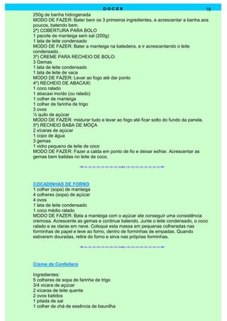 DOCES                                           16
250g de banha hidrogenada
MODO DE FAZER: Bater bem os 3 primeiros ingredientes, e acrescentar a banha aos
poucos, batendo bem.
2ª) COBERTURA PARA BOLO
1 pacote de manteiga sem sal (200g)
1 lata de leite condensado
MODO DE FAZER: Bater a manteiga na batedeira, e ir acrescentando o leite
condensado .
3º) CREME PARA RECHEIO DE BOLO:
3 Gemas
1 lata de leite condensado
1 lata de leite de vaca
MODO DE FAZER: Levar ao fogo até dar ponto
4º) RECHEIO DE ABACAXI:
1 coco ralado
1 abacaxi moído (ou ralado)
1 colher de manteiga
1 colher de farinha de trigo
3 ovos
½ quilo de açúcar
MODO DE FAZER: misturar tudo e levar ao fogo até ficar solto do fundo da panela.
5º) RECHEIO BABA DE MOÇA
2 xícaras de açúcar
1 copo de água
3 gemas
1 vidro pequeno de leite de coco
MODO DE FAZER: Fazer a calda em ponto de fio e deixar esfriar. Acrescentar as
gemas bem batidas no leite de coco.




COCADINHAS DE FORNO
1 colher (sopa) de manteiga
4 colheres (sopa) de açúcar
4 ovos
1 lata de leite condensado
1 coco médio ralado
MODO DE FAZER: Bata a manteiga com o açúcar ate conseguir uma consistência
cremosa. Acrescente as gemas e continue batendo. Junte o leite condensado, o coco
ralado e as claras em neve. Coloque esta massa em pequenas colheradas nas
forminhas de papel e leve ao forno, dentro de forminhas de empadas. Quando
estiverem douradas, retire do forno e sirva nas próprias forminhas.




Creme de Confeitero

Ingredientes:
5 colheres de sopa de farinha de trigo
3/4 xícara de açúcar
2 xícaras de leite quente
2 ovos batidos
1 pitada de sal
1 colher de chá de essência de baunilha
 