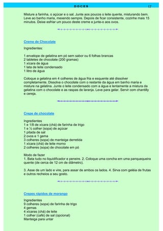 DOCES                                             17

Misture a farinha, o açúcar e o sal. Junte aos poucos o leite quente, misturando bem.
Leve ao banho maria, mexendo sempre. Depois de ficar consistente, cozinhe mais 15
minutos. Deixe esfriar um pouco deste creme e junte-o aos ovos.




Creme de Chocolate
Ingredientes:

1 envelope de gelatina em pó sem sabor ou 6 folhas brancas
2 tabletes de chocolate (200 gramas)
1 xícara de água
1 lata de leite condensado
1 litro de água

Coloque a gelatina em 4 colheres de água fria e esquente até dissolver
completamente. Dissolva o chocolate com o restante da água em banho maria e
misture na gelatina. Junte o leite condensado com a água e lentamente a mistura da
gelatina com o chocolate e as raspas de laranja. Leve para gelar. Servir com chantilly
e cereja.




Crepe de chocolate

Ingredientes
1 e 1/8 de xícara (chá) de farinha de trigo
1 e ½ colher (sopa) de açúcar
1 pitada de sal
2 ovos e 1 gema
3 colheres (sopa) de manteiga derretida
1 xícara (chá) de leite morno
2 colheres (sopa) de chocolate em pó

Modo de fazer
1. Bata tudo no liquidificador e peneire. 2. Coloque uma concha em uma panquequeira
quente (de cerca de 12 cm de diâmetro).

3. Asse de um lado e vire, para assar de ambos os lados. 4. Sirva com geléia de frutas
e outros recheios a seu gosto.




Crepes rápidos de morango
Ingredientes
9 colheres (sopa) de farinha de trigo
4 gemas
4 xícaras (chá) de leite
1 colher (café) de sal (opcional)
Manteiga para untar
 