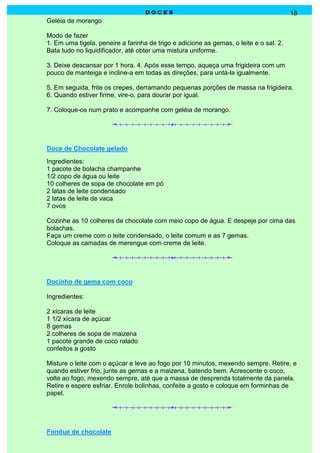 DOCES                                                18
Geléia de morango

Modo de fazer
1. Em uma tigela, peneire a farinha de trigo e adicione as gemas, o leite e o sal. 2.
Bata tudo no liquidificador, até obter uma mistura uniforme.

3. Deixe descansar por 1 hora. 4. Após esse tempo, aqueça uma frigideira com um
pouco de manteiga e incline-a em todas as direções, para untá-la igualmente.

5. Em seguida, frite os crepes, derramando pequenas porções de massa na frigideira.
6. Quando estiver firme, vire-o, para dourar por igual.

7. Coloque-os num prato e acompanhe com geléia de morango.




Doce de Chocolate gelado
Ingredientes:
1 pacote de bolacha champanhe
1/2 copo de água ou leite
10 colheres de sopa de chocolate em pó
2 latas de leite condensado
2 latas de leite de vaca
7 ovos

Cozinhe as 10 colheres de chocolate com meio copo de água. E despeje por cima das
bolachas.
Faça um creme com o leite condensado, o leite comum e as 7 gemas.
Coloque as camadas de merengue com creme de leite.




Docinho de gema com coco

Ingredientes:

2 xícaras de leite
1 1/2 xícara de açúcar
8 gemas
2 colheres de sopa de maizena
1 pacote grande de coco ralado
confeitos a gosto

Misture o leite com o açúcar e leve ao fogo por 10 minutos, mexendo sempre. Retire, e
quando estiver frio, junte as gemas e a maizena, batendo bem. Acrescente o coco,
volte ao fogo, mexendo sempre, até que a massa de desprenda totalmente da panela.
Retire e espere esfriar. Enrole bolinhas, confeite a gosto e coloque em forminhas de
papel.




Fondue de chocolate
 