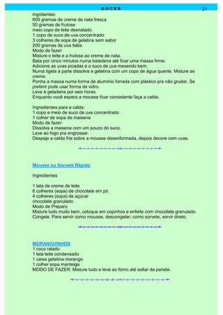 DOCES                                           21
Ingrdientes:
600 gramas de creme de nata fresca
50 gramas de frutose
meio copo de leite desnatado
1 copo de suco de uva concentrado
3 colheres de sopa de gelatina sem sabor
200 gramas de uva Itália
Modo de fazer:
Misture o leite e a frutose ao creme de nata.
Bata por cinco minutos numa batedeira até ficar uma massa firme.
Adicione as uvas picadas e o suco de uva mexendo bem.
Numa tigela à parte dissolva a gelatina com um copo de água quente. Misture ao
creme.
Ponha a massa numa forma de alumínio forrada com plástico pra não grudar. Se
preferir pode usar forma de vidro.
Leve à geladeira por seis horas.
Enquanto você espera a mousse ficar consistente faça a calda.

Ingredientes para a calda:
1 copo e meio de suco de uva concentrado
1 colher de sopa de maisena
Modo de fazer:
Dissolva a maisena com um pouco do suco.
Leve ao fogo pra engrossar.
Despeje a calda fria sobre a mousse desenformada, depois decore com uvas.




Mousse ou Sorvete Rápido

Ingredientes

1 lata de creme de leite
6 colheres (sopa) de chocolate em pó
4 colheres (sopa) de açúcar
chocolate granulado
Modo de Preparo
Misture tudo muito bem, coloque em copinhos e enfeite com chocolate granulado.
Congele. Para servir como mousse, descongelar; como sorvete, servir direto.




MORANGUINHOS
1 coco ralado
1 lata leite condensado
1 caixa gelatina morango
1 colher sopa manteiga
MODO DE FAZER: Misture tudo e leve ao forno até soltar da panela.
 