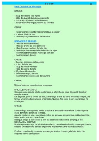 DOCES                                           23
Pavê Crocante de Morangos

BÁSICO:

- 200g de biscoito tipo inglês
- 400g de chantilly batido normalmente
- 1 xícara (chá) de crocante de nozes
- 2 xícaras de morangos picados ou fatiados

CALDA:

- 1 xícara (chá) de calda tradicional (água e açúcar)
- ¼ xícara (chá) de rum
- 1 colher (chá) de essência de baunilha

BRIGADEIRO BRANCO
- 1 lata de leite condensado
- 1 lata de creme de leite com soro
- 1 lata (mesma medida) de leite frio
- 1 colher (sobremesa) cheia de farinha de trigo
- 1 colher (sobremesa) de manteiga sem sal
- 1 colher (sopa) de rum

CREME:
- 3 gemas passadas pela peneira
- ½ litro de leite frio
- 150g de açúcar refinado
- 100g de creme de leite
- 50g de amido de milho
- 2 colheres (sopa) de rum
- 1 colher (chá) de essência de baunilha

CALDA:

Misture todos os ingredientes e empregue.

BRIGADEIRO BRANCO:
Coloque numa panela o leite condensado e a farinha de trigo. Mexa até dissolver
completamente.
Em seguida, junte o creme de leite, a manteiga e leve ao forno mexendo sempre, até
formar um creme ligeiramente encorpado. Quando frio, junte o rum e empregue na
montagem.

CREME:

Leve ao fogo numa panela média o açúcar e mexa até caramelizar. Junte a água e
deixe derreter o caramelo formado.
À parte, misture o leite, o amido de milho, as gemas e acrescente à calda dissolvida.
Mexa até formar um creme firme.
Desligue o fogo e acrescente o rum e a essência de baunilha. Empregue frio.
MONTAGEM DO PAVÊ:
Monte o pavê em taça de pé alto intercalando camadas de chantilly, morangos, creme,
biscoito umedecido na calda e brigadeiro. Repita mais uma ou duas camadas.

Finalize com chantilly, crocante e morangos inteiros. Leve à geladeira até o dia
seguinte e sirva bem gelado.
 