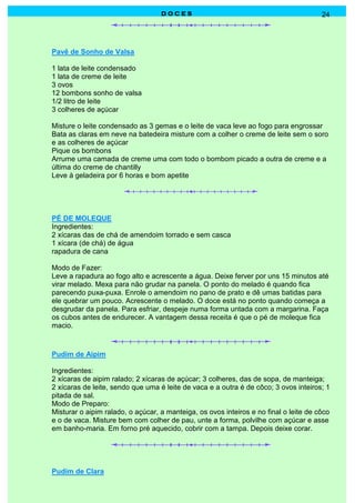 DOCES                                               24




Pavê de Sonho de Valsa

1 lata de leite condensado
1 lata de creme de leite
3 ovos
12 bombons sonho de valsa
1/2 litro de leite
3 colheres de açúcar

Misture o leite condensado as 3 gemas e o leite de vaca leve ao fogo para engrossar
Bata as claras em neve na batedeira misture com a colher o creme de leite sem o soro
e as colheres de açúcar
Pique os bombons
Arrume uma camada de creme uma com todo o bombom picado a outra de creme e a
última do creme de chantilly
Leve à geladeira por 6 horas e bom apetite




PÉ DE MOLEQUE
Ingredientes:
2 xícaras das de chá de amendoim torrado e sem casca
1 xícara (de chá) de água
rapadura de cana

Modo de Fazer:
Leve a rapadura ao fogo alto e acrescente a água. Deixe ferver por uns 15 minutos até
virar melado. Mexa para não grudar na panela. O ponto do melado é quando fica
parecendo puxa-puxa. Enrole o amendoim no pano de prato e dê umas batidas para
ele quebrar um pouco. Acrescente o melado. O doce está no ponto quando começa a
desgrudar da panela. Para esfriar, despeje numa forma untada com a margarina. Faça
os cubos antes de endurecer. A vantagem dessa receita é que o pé de moleque fica
macio.



Pudim de Aipim

Ingredientes:
2 xícaras de aipim ralado; 2 xícaras de açúcar; 3 colheres, das de sopa, de manteiga;
2 xícaras de leite, sendo que uma é leite de vaca e a outra é de côco; 3 ovos inteiros; 1
pitada de sal.
Modo de Preparo:
Misturar o aipim ralado, o açúcar, a manteiga, os ovos inteiros e no final o leite de côco
e o de vaca. Misture bem com colher de pau, unte a forma, polvilhe com açúcar e asse
em banho-maria. Em forno pré aquecido, cobrir com a tampa. Depois deixe corar.




Pudim de Clara
 