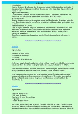 DOCES                                               25
Ingredientes:
6 claras de ovos; 12 colheres, das de sopa, de açúcar; Calda de açúcar queimado; 2
xícaras de leite, sendo que uma é leite de vaca e a outra é de côco; 3 ovos inteiros; 1
pitada de sal.
Ingredientes do Creme:
1 copo de leite; 2 gemas de ovos; Gotas de baunilha; 1 colherinha, das de chá, de
margarina; 1 colher, das de sobremesa, de maisena; Açúcar a gôsto.
Modo de Preparo:
Bata as claras em neve. Junte, pouco a pouco, as 12 colheradas de açúcar, batendo
bem. Despeje esse suspiro numa fôrma forrada com calda de açúcar queimado e leve
ao forno.
Modo de Preparo do Creme:
Leve ao fogo o leite com o açúcar, deixe ferver e acrescente a maisena diluída num
pouquinho de leite frio. Mexa bem para não encaroçar. Deixe encorpar e junte as
gemas e a baunilha. Mexa e deixe mais um instantinho no fogo. Tire e junte a
margarina. Mexa bem.
Desenforme o pudim de claras ainda quente. Depois deixe esfriar e cubra com o
creme.




Quindão
Ingredientes:

2 xícaras de coco ralado
2 colheres de manteiga
18 gemas
600 gramas de açúcar união

Junte num recipiente os ingredientes acima, misture e bata bem, até obter uma massa
lisa, a qual deve descansar na própria vasilha coberta, durante cerca de 1 hora.

Deite a massa em fôrma redonda, bem untada com manteiga e polvilhada com farinha
de trigo peneirada, permanecendo duas horas na fôrma, também coberta.

Leve a assar em banho maria, em forno quente e com a fôrma tampada, durante 1
hora aproximadamente. Quando pronto, retire do forno e, 15 minutos após, agite a
fôrma, verificando se o doce se desprende com facilidade com a finalidade de
desenforma-lo.



Quindim
Ingredientes:

1/2 kg de açúcar união
1 1/2 copo de água
2 colheres de sopa de manteiga
16 gemas
1 xícara de coco ralado

Adicione o açúcar na água e faça uma calda em ponto de fio. Tire a calda do fogo e,
ainda bem quente, junte duas colheres de manteiga e misture bem. Espere esfriar e
acrescente as gemas e o coco ralado, misturando tudo muito bem com uma colher de
 