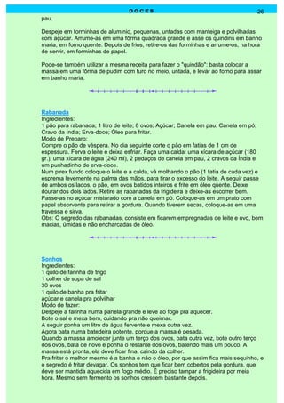 DOCES                                             26
pau.

Despeje em forminhas de alumínio, pequenas, untadas com manteiga e polvilhadas
com açúcar. Arrume-as em uma fôrma quadrada grande e asse os quindins em banho
maria, em forno quente. Depois de frios, retire-os das forminhas e arrume-os, na hora
de servir, em forminhas de papel.

Pode-se também utilizar a mesma receita para fazer o "quindão": basta colocar a
massa em uma fôrma de pudim com furo no meio, untada, e levar ao forno para assar
em banho maria.




Rabanada
Ingredientes:
1 pão para rabanada; 1 litro de leite; 8 ovos; Açúcar; Canela em pau; Canela em pó;
Cravo da Índia; Erva-doce; Óleo para fritar.
Modo de Preparo:
Compre o pão de véspera. No dia seguinte corte o pão em fatias de 1 cm de
espessura. Ferva o leite e deixa esfriar. Faça uma calda: uma xícara de açúcar (180
gr.), uma xícara de água (240 ml), 2 pedaços de canela em pau, 2 cravos da Índia e
um punhadinho de erva-doce.
Num pirex fundo coloque o leite e a calda, vá molhando o pão (1 fatia de cada vez) e
esprema levemente na palma das mãos, para tirar o excesso do leite. A seguir passe
de ambos os lados, o pão, em ovos batidos inteiros e frite em óleo quente. Deixe
dourar dos dois lados. Retire as rabanadas da frigideira e deixe-as escorrer bem.
Passe-as no açúcar misturado com a canela em pó. Coloque-as em um prato com
papel absorvente para retirar a gordura. Quando tiverem secas, coloque-as em uma
travessa e sirva.
Obs: O segredo das rabanadas, consiste em ficarem empregnadas de leite e ovo, bem
macias, úmidas e não encharcadas de óleo.




Sonhos
Ingredientes:
1 quilo de farinha de trigo
1 colher de sopa de sal
30 ovos
1 quilo de banha pra fritar
açúcar e canela pra polvilhar
Modo de fazer:
Despeje a farinha numa panela grande e leve ao fogo pra aquecer.
Bote o sal e mexa bem, cuidando pra não queimar.
A seguir ponha um litro de água fervente e mexa outra vez.
Agora bata numa batedeira potente, porque a massa é pesada.
Quando a massa amolecer junte um terço dos ovos, bata outra vez, bote outro terço
dos ovos, bata de novo e ponha o restante dos ovos, batendo mais um pouco. A
massa está pronta, ela deve ficar fina, caindo da colher.
Pra fritar o melhor mesmo é a banha e não o óleo, por que assim fica mais sequinho, e
o segredo é fritar devagar. Os sonhos tem que ficar bem cobertos pela gordura, que
deve ser mantida aquecida em fogo médio. É preciso tampar a frigideira por meia
hora. Mesmo sem fermento os sonhos crescem bastante depois.
 