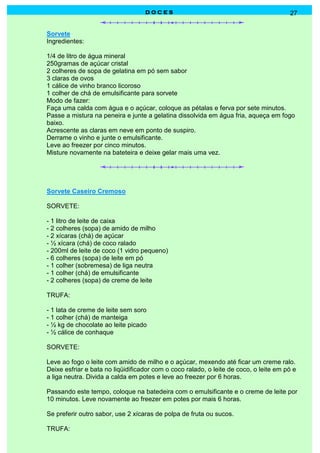 DOCES                                               27


Sorvete
Ingredientes:

1/4 de litro de água mineral
250gramas de açúcar cristal
2 colheres de sopa de gelatina em pó sem sabor
3 claras de ovos
1 cálice de vinho branco licoroso
1 colher de chá de emulsificante para sorvete
Modo de fazer:
Faça uma calda com água e o açúcar, coloque as pétalas e ferva por sete minutos.
Passe a mistura na peneira e junte a gelatina dissolvida em água fria, aqueça em fogo
baixo.
Acrescente as claras em neve em ponto de suspiro.
Derrame o vinho e junte o emulsificante.
Leve ao freezer por cinco minutos.
Misture novamente na bateteira e deixe gelar mais uma vez.




Sorvete Caseiro Cremoso

SORVETE:

- 1 litro de leite de caixa
- 2 colheres (sopa) de amido de milho
- 2 xícaras (chá) de açúcar
- ½ xícara (chá) de coco ralado
- 200ml de leite de coco (1 vidro pequeno)
- 6 colheres (sopa) de leite em pó
- 1 colher (sobremesa) de liga neutra
- 1 colher (chá) de emulsificante
- 2 colheres (sopa) de creme de leite

TRUFA:

- 1 lata de creme de leite sem soro
- 1 colher (chá) de manteiga
- ½ kg de chocolate ao leite picado
- ½ cálice de conhaque

SORVETE:

Leve ao fogo o leite com amido de milho e o açúcar, mexendo até ficar um creme ralo.
Deixe esfriar e bata no liqüidificador com o coco ralado, o leite de coco, o leite em pó e
a liga neutra. Divida a calda em potes e leve ao freezer por 6 horas.

Passando este tempo, coloque na batedeira com o emulsificante e o creme de leite por
10 minutos. Leve novamente ao freezer em potes por mais 6 horas.

Se preferir outro sabor, use 2 xícaras de polpa de fruta ou sucos.

TRUFA:
 