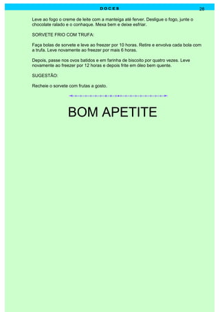 DOCES                                             28

Leve ao fogo o creme de leite com a manteiga até ferver. Desligue o fogo, junte o
chocolate ralado e o conhaque. Mexa bem e deixe esfriar.

SORVETE FRIO COM TRUFA:

Faça bolas de sorvete e leve ao freezer por 10 horas. Retire e envolva cada bola com
a trufa. Leve novamente ao freezer por mais 6 horas.

Depois, passe nos ovos batidos e em farinha de biscoito por quatro vezes. Leve
novamente ao freezer por 12 horas e depois frite em óleo bem quente.

SUGESTÃO:

Recheie o sorvete com frutas a gosto.




                  BOM APETITE
 