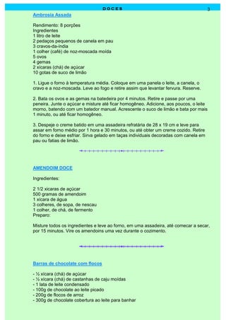 DOCES                                                3
Ambrosia Assada

Rendimento: 8 porções
Ingredientes
1 litro de leite
2 pedaços pequenos de canela em pau
3 cravos-da-índia
1 colher (café) de noz-moscada moída
5 ovos
4 gemas
2 xícaras (chá) de açúcar
10 gotas de suco de limão

1. Ligue o forno à temperatura média. Coloque em uma panela o leite, a canela, o
cravo e a noz-moscada. Leve ao fogo e retire assim que levantar fervura. Reserve.

2. Bata os ovos e as gemas na batedeira por 4 minutos. Retire e passe por uma
peneira. Junte o açúcar e misture até ficar homogêneo. Adicione, aos poucos, o leite
morno, batendo com um batedor manual. Acrescente o suco de limão e bata por mais
1 minuto, ou até ficar homogêneo.

3. Despeje o creme batido em uma assadeira refratária de 28 x 19 cm e leve para
assar em forno médio por 1 hora e 30 minutos, ou até obter um creme cozido. Retire
do forno e deixe esfriar. Sirva gelado em taças individuais decoradas com canela em
pau ou fatias de limão.




AMENDOIM DOCE

Ingredientes:

2 1/2 xicaras de açúcar
500 gramas de amendoim
1 xícara de água
3 colheres, de sopa, de nescau
1 colher, de chá, de fermento
Preparo:

Misture todos os ingredientes e leve ao forno, em uma assadeira, até comecar a secar,
por 15 minutos. Vire os amendoins uma vez durante o cozimento.




Barras de chocolate com flocos

- ½ xícara (chá) de açúcar
- ½ xícara (chá) de castanhas de caju moídas
- 1 lata de leite condensado
- 100g de chocolate ao leite picado
- 200g de flocos de arroz
- 300g de chocolate cobertura ao leite para banhar
 