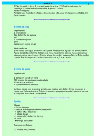 DOCES                                              5
1/2 kg de polvilho doce; 2 xícaras (rasas) de açúcar; 2 1/2 colheres (rasas) de
manteiga; 1 colher de banha derretida; 4 gemas; 2 claras.
Modo de Preparo:
Amasse tudo muito bem e faça os biscoitos que vão assar em tabuleiros untados, em
forno regular.




Bolinha de coco
Ingredientes:
3 cocos secos
1kg de farinha de tapioca
sal
2 xícaras de açúcar
óleo
açúcar com canela em pó

Modo de Fazer:
Bata o coco com água até fomar uma pasta. Acrescente o açúcar, sal e misture bem.
Agora a metade da farinha de tapioca e mexa novamente. Deixe a massa descansar
alguns minutos para crescer. Chegou a hora de enrolar, passe na farinha. Frite no óleo
quente. Por último passe o bolinho na mistura de açúcar e canela.




Bolinho de queijo

Ingredientes:

5 claras em neve bem firme
300 gramas de queijo parmesão ralado
1/2 xícara de maizena
1 xícara de farinha de rosca

Junte as claras com o queijo e a maizena e misture sem bater. Enrole croquetes e
passe pela farinha de rosca. Frite os croquetes, aos poucos em óleo quente e escorra
sobre papel absorvente. Sirva quente



Bomba
Massa
- 175 ml de água
- 100g de manteiga cortada em pedacinhos
- 1 colher (chá) de açúcar
- 1 pitada de sal
- 1 xícara (chá) de farinha de trigo
- 4 ovos
- Manteiga para untar

Creme de confeiteiro

- 2 xícaras (chá) de leite
 