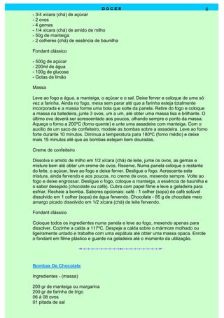 DOCES                                             6
- 3/4 xícara (chá) de açúcar
- 2 ovos
- 4 gemas
- 1/4 xícara (chá) de amido de milho
- 50g de manteiga
- 2 colheres (chá) de essência de baunilha

Fondant clássico

- 500g de açúcar
- 200ml de água
- 100g de glucose
- Gotas de limão

Massa

Leve ao fogo a água, a manteiga, o açúcar e o sal. Deixe ferver e coloque de uma só
vez a farinha. Ainda no fogo, mexa sem parar até que a farinha esteja totalmente
incorporada e a massa forme uma bola que solte da panela. Retire do fogo e coloque
a massa na batedeira, junte 3 ovos, um a um, até obter uma massa lisa e brilhante. O
último ovo deverá ser acrescentado aos poucos, olhando sempre o ponto da massa.
Aqueça o forno a 200ºC (forno quente) e unte uma assadeira com manteiga. Com o
auxílio de um saco de confeiteiro, modele as bombas sobre a assadeira. Leve ao forno
forte durante 10 minutos. Diminua a temperatura para 180ºC (forno médio) e deixe
mais 15 minutos até que as bombas estejam bem douradas.

Creme de confeiteiro

Dissolva o amido de milho em 1/2 xícara (chá) de leite, junte os ovos, as gemas e
misture bem até obter um creme de ovos. Reserve. Numa panela coloque o restante
do leite, o açúcar, leve ao fogo e deixe ferver. Desligue o fogo. Acrescente esta
mistura, ainda fervendo e aos poucos, no creme de ovos, mexendo sempre. Volte ao
fogo e deixe engrossar. Desligue o fogo, coloque a manteiga, a essência de baunilha e
o sabor desejado (chocolate ou café). Cubra com papel filme e leve a geladeira para
esfriar. Recheie a bomba. Sabores opcionais: café - 1 colher (sopa) de café solúvel
dissolvido em 1 colher (sopa) de água fervendo. Chocolate - 85 g de chocolate meio
amargo picado dissolvido em 1/2 xícara (chá) de leite fervendo.

Fondant clássico

Coloque todos os ingredientes numa panela e leve ao fogo, mexendo apenas para
dissolver. Cozinhe a calda a 117ºC. Despeje a calda sobre o mármore molhado ou
ligeiramente untado e trabalhe com uma espátula até obter uma massa opaca. Enrole
o fondant em filme plástico e guarde na geladeira até o momento da utilização.




Bombas De Chocolate

Ingredientes - (massa)

200 gr de manteiga ou margarina
200 gr de farinha de trigo
06 á 08 ovos
01 pitada de sal
 