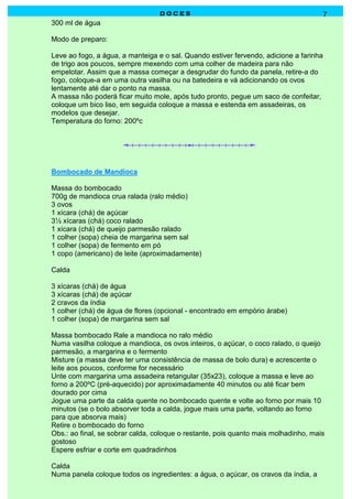DOCES                                                 7
300 ml de água

Modo de preparo:

Leve ao fogo, a água, a manteiga e o sal. Quando estiver fervendo, adicione a farinha
de trigo aos poucos, sempre mexendo com uma colher de madeira para não
empelotar. Assim que a massa começar a desgrudar do fundo da panela, retire-a do
fogo, coloque-a em uma outra vasilha ou na batedeira e vá adicionando os ovos
lentamente até dar o ponto na massa.
A massa não poderá ficar muito mole, após tudo pronto, pegue um saco de confeitar,
coloque um bico liso, em seguida coloque a massa e estenda em assadeiras, os
modelos que desejar.
Temperatura do forno: 200ºc




Bombocado de Mandioca

Massa do bombocado
700g de mandioca crua ralada (ralo médio)
3 ovos
1 xícara (chá) de açúcar
3½ xícaras (chá) coco ralado
1 xícara (chá) de queijo parmesão ralado
1 colher (sopa) cheia de margarina sem sal
1 colher (sopa) de fermento em pó
1 copo (americano) de leite (aproximadamente)

Calda

3 xícaras (chá) de água
3 xícaras (chá) de açúcar
2 cravos da índia
1 colher (chá) de água de flores (opcional - encontrado em empório árabe)
1 colher (sopa) de margarina sem sal

Massa bombocado Rale a mandioca no ralo médio
Numa vasilha coloque a mandioca, os ovos inteiros, o açúcar, o coco ralado, o queijo
parmesão, a margarina e o fermento
Misture (a massa deve ter uma consistência de massa de bolo dura) e acrescente o
leite aos poucos, conforme for necessário
Unte com margarina uma assadeira retangular (35x23), coloque a massa e leve ao
forno a 200ºC (pré-aquecido) por aproximadamente 40 minutos ou até ficar bem
dourado por cima
Jogue uma parte da calda quente no bombocado quente e volte ao forno por mais 10
minutos (se o bolo absorver toda a calda, jogue mais uma parte, voltando ao forno
para que absorva mais)
Retire o bombocado do forno
Obs.: ao final, se sobrar calda, coloque o restante, pois quanto mais molhadinho, mais
gostoso
Espere esfriar e corte em quadradinhos

Calda
Numa panela coloque todos os ingredientes: a água, o açúcar, os cravos da índia, a
 