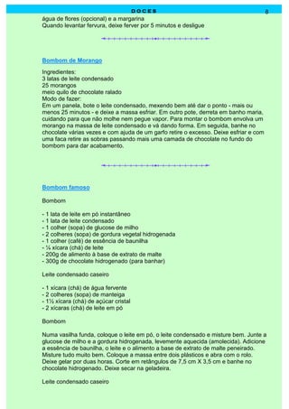 DOCES                                            8
água de flores (opcional) e a margarina
Quando levantar fervura, deixe ferver por 5 minutos e desligue




Bombom de Morango
Ingredientes:
3 latas de leite condensado
25 morangos
meio quilo de chocolate ralado
Modo de fazer:
Em um panela, bote o leite condensado, mexendo bem até dar o ponto - mais ou
menos 25 minutos - e deixe a massa esfriar. Em outro pote, derreta em banho maria,
cuidando para que não molhe nem pegue vapor. Para montar o bombom envolva um
morango na massa de leite condensado e vá dando forma. Em seguida, banhe no
chocolate várias vezes e com ajuda de um garfo retire o excesso. Deixe esfriar e com
uma faca retire as sobras passando mais uma camada de chocolate no fundo do
bombom para dar acabamento.




Bombom famoso

Bombom

- 1 lata de leite em pó instantâneo
- 1 lata de leite condensado
- 1 colher (sopa) de glucose de milho
- 2 colheres (sopa) de gordura vegetal hidrogenada
- 1 colher (café) de essência de baunilha
- ¼ xícara (chá) de leite
- 200g de alimento à base de extrato de malte
- 300g de chocolate hidrogenado (para banhar)

Leite condensado caseiro

- 1 xícara (chá) de água fervente
- 2 colheres (sopa) de manteiga
- 1½ xícara (chá) de açúcar cristal
- 2 xícaras (chá) de leite em pó

Bombom

Numa vasilha funda, coloque o leite em pó, o leite condensado e misture bem. Junte a
glucose de milho e a gordura hidrogenada, levemente aquecida (amolecida). Adicione
a essência de baunilha, o leite e o alimento a base de extrato de malte peneirado.
Misture tudo muito bem. Coloque a massa entre dois plásticos e abra com o rolo.
Deixe gelar por duas horas. Corte em retângulos de 7,5 cm X 3,5 cm e banhe no
chocolate hidrogenado. Deixe secar na geladeira.

Leite condensado caseiro
 