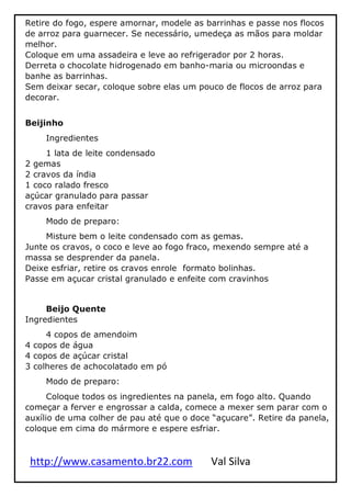 http://www.casamento.br22.com Val Silva
Retire do fogo, espere amornar, modele as barrinhas e passe nos flocos
de arroz para guarnecer. Se necessário, umedeça as mãos para moldar
melhor.
Coloque em uma assadeira e leve ao refrigerador por 2 horas.
Derreta o chocolate hidrogenado em banho-maria ou microondas e
banhe as barrinhas.
Sem deixar secar, coloque sobre elas um pouco de flocos de arroz para
decorar.
Beijinho
Ingredientes
1 lata de leite condensado
2 gemas
2 cravos da índia
1 coco ralado fresco
açúcar granulado para passar
cravos para enfeitar
Modo de preparo:
Misture bem o leite condensado com as gemas.
Junte os cravos, o coco e leve ao fogo fraco, mexendo sempre até a
massa se desprender da panela.
Deixe esfriar, retire os cravos enrole formato bolinhas.
Passe em açucar cristal granulado e enfeite com cravinhos
Beijo Quente
Ingredientes
4 copos de amendoim
4 copos de água
4 copos de açúcar cristal
3 colheres de achocolatado em pó
Modo de preparo:
Coloque todos os ingredientes na panela, em fogo alto. Quando
começar a ferver e engrossar a calda, comece a mexer sem parar com o
auxílio de uma colher de pau até que o doce “açucare”. Retire da panela,
coloque em cima do mármore e espere esfriar.
 
