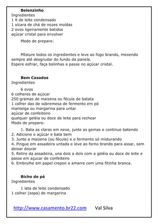 http://www.casamento.br22.com Val Silva
Belenzinho
Ingredientes
1 lt de leite condensado
1 xícara de chá de nozes moídas
2 ovos ligeiramente batidos
açúcar cristal para envolver
Modo de preparo:
MIsture todos os ingredientes e leve ao fogo brando, mexendo
sempre até desgrudar do fundo da panela.
Espere esfriar, faça bolinhas e passe no açúcar cristal.
Bem Casados
Ingredientes
6 ovos
6 colheres de açúcar
250 gramas de maizena ou fécula de batata
1 colher das de sobremesa de fermento em pó
manteiga ou margarina para untar
açúcar de confeiteiro
qualquer geléia ou doce de leite para rechear
Modo de preparo:
1. Bata as claras em neve, junte as gemas e continue batendo
2. Adicione o açúcar e bata bem
3. Junte a maizena (ou fécula) e o fermento só misturando
4. Pingue em assadeira untada e leve ao forno brando para assar, sem
deixar dourar
5. Retire da assadeira, una dois a dois com a geléia ou doce de leite e
passe em açucar de confeiteiro
6. Embrulhe em papel crepon e amarre com uma fitinha branca.
Bicho de pé
Ingredientes
1 lata de leite condensado
1 colher (sopa) de margarina
 