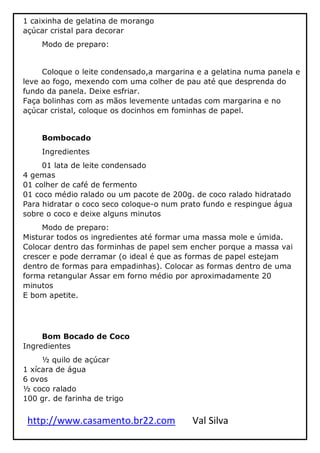http://www.casamento.br22.com Val Silva
1 caixinha de gelatina de morango
açúcar cristal para decorar
Modo de preparo:
Coloque o leite condensado,a margarina e a gelatina numa panela e
leve ao fogo, mexendo com uma colher de pau até que desprenda do
fundo da panela. Deixe esfriar.
Faça bolinhas com as mãos levemente untadas com margarina e no
açúcar cristal, coloque os docinhos em fominhas de papel.
Bombocado
Ingredientes
01 lata de leite condensado
4 gemas
01 colher de café de fermento
01 coco médio ralado ou um pacote de 200g. de coco ralado hidratado
Para hidratar o coco seco coloque-o num prato fundo e respingue água
sobre o coco e deixe alguns minutos
Modo de preparo:
Misturar todos os ingredientes até formar uma massa mole e úmida.
Colocar dentro das forminhas de papel sem encher porque a massa vai
crescer e pode derramar (o ideal é que as formas de papel estejam
dentro de formas para empadinhas). Colocar as formas dentro de uma
forma retangular Assar em forno médio por aproximadamente 20
minutos
E bom apetite.
Bom Bocado de Coco
Ingredientes
½ quilo de açúcar
1 xícara de água
6 ovos
½ coco ralado
100 gr. de farinha de trigo
 