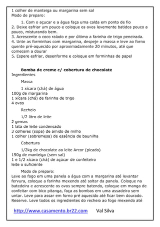 http://www.casamento.br22.com Val Silva
1 colher de manteiga ou margarina sem sal
Modo de preparo:
1. Com o açucar e a água faça uma calda em ponto de fio
2. Deixe esfriar um pouco e coloque os ovos levemente batidos pouco a
pouco, misturando bem.
3. Acrescente o coco ralado e por último a farinha de trigo peneirada.
4. Unte as forminhas com margarina, despeje a massa e leve ao forno
quente pré-aquecido por aproximadamente 20 minutos, até que
comecem a dourar
5. Espere esfriar, desenforme e coloque em forminhas de papel
Bomba de creme c/ cobertura de chocolate
Ingredientes
Massa
1 xícara (chá) de água
100g de margarina
1 xícara (chá) de farinha de trigo
4 ovos
Recheio
1/2 litro de leite
2 gemas
1 lata de leite condensado
3 colheres (sopa) de amido de milho
1 colher (sobremesa) de essência de baunilha
Cobertura
1/2kg de chocolate ao leite Arcor (picado)
150g de manteiga (sem sal)
1 e 1/2 xícara (chá) de açúcar de confeiteiro
leite o suficiente
Modo de preparo:
Leve ao fogo em uma panela a água com a margarina até levantar
fervura, coloque a farinha mexendo até soltar da panela. Coloque na
batedeira e acrescente os ovos sempre batendo, coloque em manga de
confeitar com bico pitanga, faça as bombas em uma assadeira sem
untar. Leve para assar em forno pré aquecido até ficar bem dourado.
Reserve. Leve todos os ingredientes do recheio ao fogo mexendo até
 
