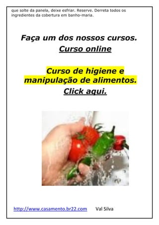 http://www.casamento.br22.com Val Silva
que solte da panela, deixe esfriar. Reserve. Derreta todos os
ingredientes da cobertura em banho-maria.
Faça um dos nossos cursos.
Curso online
Curso de higiene e
manipulação de alimentos.
Click aqui.
 