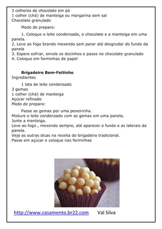 http://www.casamento.br22.com Val Silva
3 colheres de chocolate em pó
1 colher (chá) de manteiga ou margarina sem sal
Chocolate granulado
Modo de preparo:
1. Coloque o leite condensado, o chocolate e a manteiga em uma
panela.
2. Leve ao fogo brando mexendo sem parar até desgrudar do fundo da
panela
3. Espere esfriar, enrole os docinhos e passe no chocolate granulado
4. Coloque em forminhas de papel
Brigadeiro Bem-Feitinho
Ingredientes
1 lata de leite condensado
3 gemas
1 colher (chá) de manteiga
Açúcar refinado
Modo de preparo:
Passe as gemas por uma peneirinha.
Misture o leite condensado com as gemas em uma panela.
Junte a manteiga.
Leve ao fogo , mexendo sempre, até aparecer o fundo e as laterais da
panela.
Veja as outras dicas na receita do brigadeiro tradicional.
Passe em açúcar e coloque nas forminhas
 