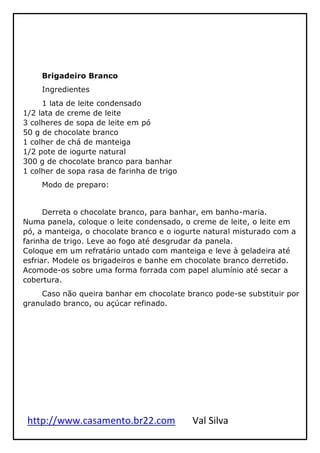 http://www.casamento.br22.com Val Silva
Brigadeiro Branco
Ingredientes
1 lata de leite condensado
1/2 lata de creme de leite
3 colheres de sopa de leite em pó
50 g de chocolate branco
1 colher de chá de manteiga
1/2 pote de iogurte natural
300 g de chocolate branco para banhar
1 colher de sopa rasa de farinha de trigo
Modo de preparo:
Derreta o chocolate branco, para banhar, em banho-maria.
Numa panela, coloque o leite condensado, o creme de leite, o leite em
pó, a manteiga, o chocolate branco e o iogurte natural misturado com a
farinha de trigo. Leve ao fogo até desgrudar da panela.
Coloque em um refratário untado com manteiga e leve à geladeira até
esfriar. Modele os brigadeiros e banhe em chocolate branco derretido.
Acomode-os sobre uma forma forrada com papel alumínio até secar a
cobertura.
Caso não queira banhar em chocolate branco pode-se substituir por
granulado branco, ou açúcar refinado.
 