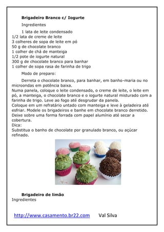 http://www.casamento.br22.com Val Silva
Brigadeiro Branco c/ Iogurte
Ingredientes
1 lata de leite condensado
1/2 lata de creme de leite
3 colheres de sopa de leite em pó
50 g de chocolate branco
1 colher de chá de manteiga
1/2 pote de iogurte natural
300 g de chocolate branco para banhar
1 colher de sopa rasa de farinha de trigo
Modo de preparo:
Derreta o chocolate branco, para banhar, em banho-maria ou no
microondas em potência baixa.
Numa panela, coloque o leite condensado, o creme de leite, o leite em
pó, a manteiga, o chocolate branco e o iogurte natural misturado com a
farinha de trigo. Leve ao fogo até desgrudar da panela.
Coloque em um refratário untado com manteiga e leve à geladeira até
esfriar. Modele os brigadeiros e banhe em chocolate branco derretido.
Deixe sobre uma forma forrada com papel alumínio até secar a
cobertura.
Dica:
Substitua o banho de chocolate por granulado branco, ou açúcar
refinado.
Brigadeiro de limão
Ingredientes
 