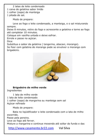 http://www.casamento.br22.com Val Silva
2 latas de leite condensado
1 caixa de gelatina sabor limão
1 colher (sopa) de manteiga
1 pitada de sal.
Modo de preparo:
Leve ao fogo o leite condensado, a manteiga, e o sal misturando
sempre.
Deixe 8 minutos, retire do fogo e acrescente a gelatina e torne ao fogo
até completar 10 minutos.
Coloque em vasilha untada e deixe esfriar.
Enrole e passe no açúcar.
Dica:
Substitua o sabor da gelatina ( tangerina, abacaxi, morango).
Se fizer com gelatina de morango pode se envolver o morango com
brigadeiro.
Brigadeiro de milho verde
Ingredientes
1 lata de milho verde
1 lata de leite condensado
1 colher (sopa) de margarina ou manteiga sem sal
Açúcar refinado
Modo de preparo:
Bata no liqüidificador o leite condensado com a lata de milho
escorrido.
Passe pela peneira.
Leve ao fogo até ferver.
Misture a margarina e continue mexendo até soltar do fundo e das
 