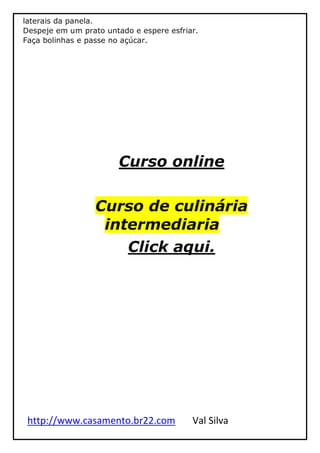 http://www.casamento.br22.com Val Silva
laterais da panela.
Despeje em um prato untado e espere esfriar.
Faça bolinhas e passe no açúcar.
Curso online
Curso de culinária
intermediaria
Click aqui.
 