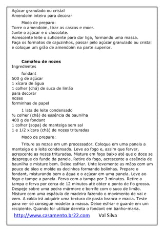 http://www.casamento.br22.com Val Silva
Açúcar granulado ou cristal
Amendoim inteiro para decorar
Modo de preparo:
Torre o amendoim, tirar as cascas e moer.
Junte o açúcar e o chocolate.
Acrescente leite o suficiente para dar liga, formando uma massa.
Faça os formatos de cajuzinhos, passar pelo açúcar granulado ou cristal
e coloque um grão de amendoim na parte superior.
Camafeu de nozes
Ingredientes
fondant
500 g de açúcar
1 xícara de água
1 colher (chá) de suco de limão
para decorar
nozes
forminhas de papel
1 lata de leite condensado
½ colher (chá) de essência de baunilha
400 g de fondant
1 colher (sopa) de manteiga sem sal
1 e 1/2 xícara (chá) de nozes trituradas
Modo de preparo:
Triture as nozes em um processador. Coloque em uma panela a
manteiga e o leite condensado. Leve ao fogo e, assim que ferver,
acrescente as nozes trituradas. Misture em fogo baixo até que o doce se
despregue do fundo da panela. Retire do fogo, acrescente a essência de
baunilha e misture bem. Deixe esfriar. Unte levemente as mãos com um
pouco de óleo e molde os docinhos formando bolinhas. Prepare o
fondant, misturando bem a água e o açúcar em uma panela. Leve ao
fogo e tampe a panela. Ferva com a tampa por 3 minutos. Retire a
tampa e ferva por cerca de 12 minutos até obter o ponto de fio grosso.
Despeje sobre uma pedra mármore e borrife com o suco de limão.
Misture com uma espátula de madeira fazendo o movimento de vai e
vem. A calda irá adquirir uma textura de pasta branca e macia. Teste
para ver se consegue modelar a massa. Deixe esfriar e guarde em um
recipiente. Quando for utilizar derreta o fondant em banho-maria.
 