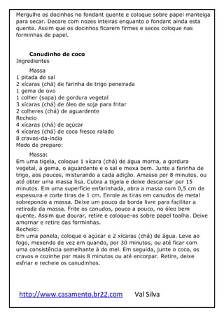 http://www.casamento.br22.com Val Silva
Mergulhe os docinhos no fondant quente e coloque sobre papel manteiga
para secar. Decore com nozes inteiras enquanto o fondant ainda esta
quente. Assim que os docinhos ficarem firmes e secos coloque nas
forminhas de papel.
Canudinho de coco
Ingredientes
Massa
1 pitada de sal
2 xícaras (chá) de farinha de trigo peneirada
1 gema de ovo
1 colher (sopa) de gordura vegetal
3 xícaras (chá) de óleo de soja para fritar
2 colheres (chá) de aguardente
Recheio
4 xícaras (chá) de açúcar
4 xícaras (chá) de coco fresco ralado
8 cravos-da-índia
Modo de preparo:
Massa:
Em uma tigela, coloque 1 xícara (chá) de água morna, a gordura
vegetal, a gema, o aguardente e o sal e mexa bem. Junte a farinha de
trigo, aos poucos, misturando a cada adição. Amasse por 8 minutos, ou
até obter uma massa lisa. Cubra a tigela e deixe descansar por 15
minutos. Em uma superfície enfarinhada, abra a massa com 0,5 cm de
espessura e corte tiras de 1 cm. Enrole as tiras em canudos de metal
sobrepondo a massa. Deixe um pouco da borda livre para facilitar a
retirada da massa. Frite os canudos, pouco a pouco, no óleo bem
quente. Assim que dourar, retire e coloque-os sobre papel toalha. Deixe
amornar e retire das forminhas.
Recheio:
Em uma panela, coloque o açúcar e 2 xícaras (chá) de água. Leve ao
fogo, mexendo de vez em quando, por 30 minutos, ou até ficar com
uma consistência semelhante à do mel. Em seguida, junte o coco, os
cravos e cozinhe por mais 8 minutos ou até encorpar. Retire, deixe
esfriar e recheie os canudinhos.
 