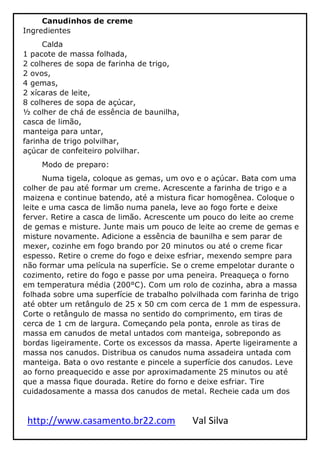 http://www.casamento.br22.com Val Silva
Canudinhos de creme
Ingredientes
Calda
1 pacote de massa folhada,
2 colheres de sopa de farinha de trigo,
2 ovos,
4 gemas,
2 xícaras de leite,
8 colheres de sopa de açúcar,
½ colher de chá de essência de baunilha,
casca de limão,
manteiga para untar,
farinha de trigo polvilhar,
açúcar de confeiteiro polvilhar.
Modo de preparo:
Numa tigela, coloque as gemas, um ovo e o açúcar. Bata com uma
colher de pau até formar um creme. Acrescente a farinha de trigo e a
maizena e continue batendo, até a mistura ficar homogênea. Coloque o
leite e uma casca de limão numa panela, leve ao fogo forte e deixe
ferver. Retire a casca de limão. Acrescente um pouco do leite ao creme
de gemas e misture. Junte mais um pouco de leite ao creme de gemas e
misture novamente. Adicione a essência de baunilha e sem parar de
mexer, cozinhe em fogo brando por 20 minutos ou até o creme ficar
espesso. Retire o creme do fogo e deixe esfriar, mexendo sempre para
não formar uma película na superfície. Se o creme empelotar durante o
cozimento, retire do fogo e passe por uma peneira. Preaqueça o forno
em temperatura média (200°C). Com um rolo de cozinha, abra a massa
folhada sobre uma superfície de trabalho polvilhada com farinha de trigo
até obter um retângulo de 25 x 50 cm com cerca de 1 mm de espessura.
Corte o retângulo de massa no sentido do comprimento, em tiras de
cerca de 1 cm de largura. Começando pela ponta, enrole as tiras de
massa em canudos de metal untados com manteiga, sobrepondo as
bordas ligeiramente. Corte os excessos da massa. Aperte ligeiramente a
massa nos canudos. Distribua os canudos numa assadeira untada com
manteiga. Bata o ovo restante e pincele a superfície dos canudos. Leve
ao forno preaquecido e asse por aproximadamente 25 minutos ou até
que a massa fique dourada. Retire do forno e deixe esfriar. Tire
cuidadosamente a massa dos canudos de metal. Recheie cada um dos
 