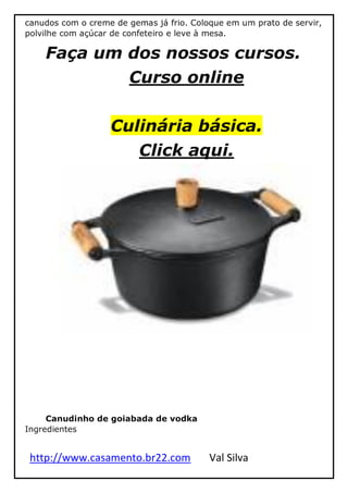 http://www.casamento.br22.com Val Silva
canudos com o creme de gemas já frio. Coloque em um prato de servir,
polvilhe com açúcar de confeteiro e leve à mesa.
Faça um dos nossos cursos.
Curso online
Culinária básica.
Click aqui.
Canudinho de goiabada de vodka
Ingredientes
 