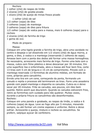 http://www.casamento.br22.com Val Silva
Recheio
1 colher (chá) de raspas de limão
2 xícaras (chá) de goiaba picada
1 xícara (chá) de queijo de minas fresco picado
1 colher (chá) de sal
1/2 colher (sopa) de óleo
3 colheres (sopa) de manteiga
3 colheres (sopa) de óleo para fritura
1/2 colher (sopa) de vodca para a massa, mais 6 colheres (sopa) para o
recheio
2 xícaras (chá) de farinha de trigo
1 gema de ovo
Modo de preparo:
Massa:
Coloque em uma tigela grande a farinha de trigo, abra uma cavidade no
centro e despeje o sal dissolvido em 1/2 xícara (chá) de água morna, a
gema, o óleo, a vodca e a manteiga (reservando 2 colheres de sopa).
Amasse bem com a ponta dos dedos até formar uma massa homogênea.
Se necessário, acrescente mais farinha de trigo. Forme uma bola com a
massa, cubra com filme plástico e deixe descansar por 30 minutos. Em
uma superfície lisa e enfarinhada, abra a massa até ficar bem fina, corte
13 tiras com 5 cm de largura e 15 cm de comprimento. Pincele com a
manteiga reservada 13 forminhas de alumínio médias, em formato de
cone, próprias para canudinho.
Enrole uma tira em um cone, começando da ponta, formando um
canudo e repita o processo até terminarem as tiras. Forre uma assadeira
grande com papel-manteiga e disponha os canudos. Cubra-os e deixe
secar por 20 minutos. Frite os canudos, aos poucos, em óleo bem
quente. Retire assim que dourarem. Quando os canudos estiverem frios,
retire as forminhas com cuidado para não quebrar. Muitas vezes,
durante a própria fritura os canudinhos são desenformados.
Recheio:
Coloque em uma panela a goiabada, as raspas de limão, a vodca e 6
colheres (sopa) de água. Leve ao fogo alto por 5 minutos, mexendo
sempre, ou até formar um creme espesso e uniforme. Retire e deixe
esfriar. Acrescente o queijo, misture e recheie os canudinhos. Se
preferir, salpique açúcar de confeiteiro.
 