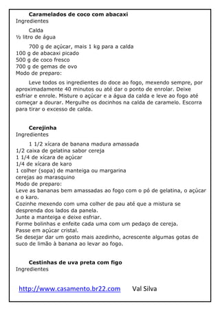http://www.casamento.br22.com Val Silva
Caramelados de coco com abacaxi
Ingredientes
Calda
½ litro de água
700 g de açúcar, mais 1 kg para a calda
100 g de abacaxi picado
500 g de coco fresco
700 g de gemas de ovo
Modo de preparo:
Leve todos os ingredientes do doce ao fogo, mexendo sempre, por
aproximadamente 40 minutos ou até dar o ponto de enrolar. Deixe
esfriar e enrole. Misture o açúcar e a água da calda e leve ao fogo até
começar a dourar. Mergulhe os docinhos na calda de caramelo. Escorra
para tirar o excesso de calda.
Cerejinha
Ingredientes
1 1/2 xícara de banana madura amassada
1/2 caixa de gelatina sabor cereja
1 1/4 de xícara de açúcar
1/4 de xícara de karo
1 colher (sopa) de manteiga ou margarina
cerejas ao marasquino
Modo de preparo:
Leve as bananas bem amassadas ao fogo com o pó de gelatina, o açúcar
e o karo.
Cozinhe mexendo com uma colher de pau até que a mistura se
desprenda dos lados da panela.
Junte a manteiga e deixe esfriar.
Forme bolinhas e enfeite cada uma com um pedaço de cereja.
Passe em açúcar cristal.
Se desejar dar um gosto mais azedinho, acrescente algumas gotas de
suco de limão à banana ao levar ao fogo.
Cestinhas de uva preta com figo
Ingredientes
 