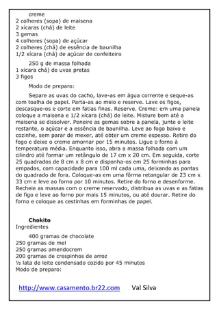 http://www.casamento.br22.com Val Silva
creme
2 colheres (sopa) de maisena
2 xícaras (chá) de leite
3 gemas
4 colheres (sopa) de açúcar
2 colheres (chá) de essência de baunilha
1/2 xícara (chá) de açúcar de confeiteiro
250 g de massa folhada
1 xícara chá) de uvas pretas
3 figos
Modo de preparo:
Separe as uvas do cacho, lave-as em água corrente e seque-as
com toalha de papel. Parta-as ao meio e reserve. Lave os figos,
descasque-os e corte em fatias finas. Reserve. Creme: em uma panela
coloque a maisena e 1/2 xícara (chá) de leite. Misture bem até a
maisena se dissolver. Peneire as gemas sobre a panela, junte o leite
restante, o açúcar e a essência de baunilha. Leve ao fogo baixo e
cozinhe, sem parar de mexer, até obter um creme espesso. Retire do
fogo e deixe o creme amornar por 15 minutos. Ligue o forno à
temperatura média. Enquanto isso, abra a massa folhada com um
cilindro até formar um retângulo de 17 cm x 20 cm. Em seguida, corte
25 quadrados de 8 cm x 8 cm e disponha-os em 25 forminhas para
empadas, com capacidade para 100 ml cada uma, deixando as pontas
do quadrado de fora. Coloque-as em uma fôrma retangular de 23 cm x
33 cm e leve ao forno por 10 minutos. Retire do forno e desenforme.
Recheie as massas com o creme reservado, distribua as uvas e as fatias
de figo e leve ao forno por mais 15 minutos, ou até dourar. Retire do
forno e coloque as cestinhas em forminhas de papel.
Chokito
Ingredientes
400 gramas de chocolate
250 gramas de mel
250 gramas amendocrem
200 gramas de crespinhos de arroz
½ lata de leite condensado cozido por 45 minutos
Modo de preparo:
 