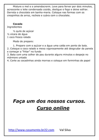 http://www.casamento.br22.com Val Silva
Misture o mel e o amendocrerm. Leve para ferver por dois minutos,
acrescente o leite condensado cozido, desligue o fogo e deixe esfriar.
Derreta o chocolate em banho-maria. Coloque nas formas com os
crespinhos de arroz, recheie e cubra com o chocolate.
Cocada
Ingredientes
½ quilo de açúcar
½ xícara de água
1 coco fresco ralado
Modo de preparo:
1. Prepare com o açúcar e a água uma calda em ponto de bala.
2. Coloque o coco ralado e mexa vigorosamente até desgrudar da panela
e começar a “fritar” no fundo
3. Bata com uma colher de pau durante alguns minutos e despeje no
mármore untado
4. Corte as cocadinhas ainda mornas e coloque em forminhas de papel
Faça um dos nossos cursos.
Curso online
 