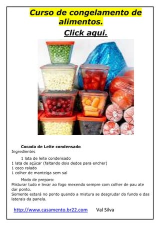 http://www.casamento.br22.com Val Silva
Curso de congelamento de
alimentos.
Click aqui.
Cocada de Leite condensado
Ingredientes
1 lata de leite condensado
1 lata de açúcar (faltando dois dedos para encher)
1 coco ralado
1 colher de manteiga sem sal
Modo de preparo:
Misturar tudo e levar ao fogo mexendo sempre com colher de pau ate
dar ponto.
Somente estará no ponto quando a mistura se desgrudar do fundo e das
laterais da panela.
 