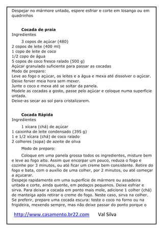 http://www.casamento.br22.com Val Silva
Despejar no mármore untado, espere esfriar e corte em losango ou em
quadrinhos
Cocada de praia
Ingredientes
3 copos de açúcar (480)
2 copos de leite (400 ml)
1 copo de leite de coco
1/2 copo de água
5 copos de coco fresco ralado (500 g)
Açúcar granulado suficiente para passar as cocadas
Modo de preparo:
Leve ao fogo o açúcar, os leites e a água e mexa até dissolver o açúcar.
Deixe ferver meia hora sem mexer.
Junte o coco e mexa até se soltar da panela.
Modele as cocadas a gosto, passe pelo açúcar e coloque numa superficie
untada.
Deixe-as secar ao sol para cristalizarem.
Cocada Rápida
Ingredientes
1 xícara (chá) de açúcar
1 caixinha de leite condensado (395 g)
1 e 1/2 xícara (chá) de coco ralado
2 colheres (sopa) de azeite de oliva
Modo de preparo:
Coloque em uma panela grossa todos os ingredientes, misture bem
e leve ao fogo alto. Assim que encorpar um pouco, reduza o fogo e
cozinhe por 3 minutos, ou até ficar um creme bem consistente. Retire do
fogo e bata, com o auxílio de uma colher, por 2 minutos, ou até começar
a açucarar.
Despeje rapidamente em uma superfície de mármore ou assadeira
untada e corte, ainda quente, em pedaços pequenos. Deixe esfriar e
sirva. Para deixar a cocada em ponto mais mole, adicione 1 colher (chá)
de manteiga após retirar o creme do fogo. Neste caso, sirva na colher.
Se preferir, prepare uma cocada escura: toste o coco no forno ou na
frigideira, mexendo sempre, mas não deixe passar do ponto porque o
 