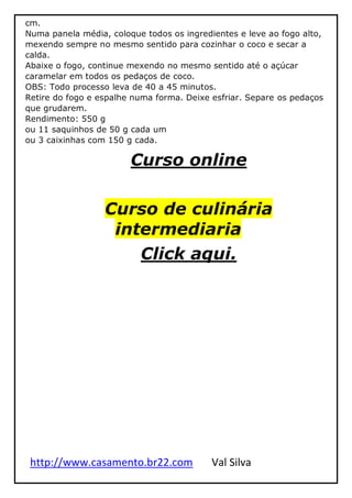 http://www.casamento.br22.com Val Silva
cm.
Numa panela média, coloque todos os ingredientes e leve ao fogo alto,
mexendo sempre no mesmo sentido para cozinhar o coco e secar a
calda.
Abaixe o fogo, continue mexendo no mesmo sentido até o açúcar
caramelar em todos os pedaços de coco.
OBS: Todo processo leva de 40 a 45 minutos.
Retire do fogo e espalhe numa forma. Deixe esfriar. Separe os pedaços
que grudarem.
Rendimento: 550 g
ou 11 saquinhos de 50 g cada um
ou 3 caixinhas com 150 g cada.
Curso online
Curso de culinária
intermediaria
Click aqui.
 
