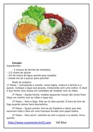 http://www.casamento.br22.com Val Silva
Corujas
Ingredientes
- 2 xícaras de farinha de mandioca
- 1/2 xícara de açúcar
- 3/4 de xícara de água quente para escaldar
- canela em pó e açúcar para polvilhar
Modo de preparo:
1º Passo – Começando a receita: numa tigela, misture a farinha e o
açúcar. Coloque a água aos poucos, misturando com uma colher. O ideal
é que forme uma massa em condições de modelar com as mãos.
2º Passo – Dando forma: modele pequenas roscas não muito finas
(faça um rolinho com as mãos e ligue-os).
3º Passo – Para o fogo: frite-as no óleo quente. É hora de tirar do
fogo quando estiver bem douradinha.
4º Passo – Quase pronto: tire-as da frigideira e deixe que elas
escorram todo o óleo em uma travessa forrada com papel toalha.
5º Passo – Para servir: polvilhe-as com o açúcar e a canela. Sirva
quente.
 