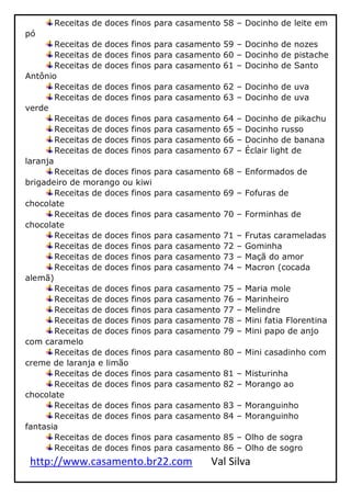 http://www.casamento.br22.com Val Silva
Receitas de doces finos para casamento 58 – Docinho de leite em
pó
Receitas de doces finos para casamento 59 – Docinho de nozes
Receitas de doces finos para casamento 60 – Docinho de pistache
Receitas de doces finos para casamento 61 – Docinho de Santo
Antônio
Receitas de doces finos para casamento 62 – Docinho de uva
Receitas de doces finos para casamento 63 – Docinho de uva
verde
Receitas de doces finos para casamento 64 – Docinho de pikachu
Receitas de doces finos para casamento 65 – Docinho russo
Receitas de doces finos para casamento 66 – Docinho de banana
Receitas de doces finos para casamento 67 – Éclair light de
laranja
Receitas de doces finos para casamento 68 – Enformados de
brigadeiro de morango ou kiwi
Receitas de doces finos para casamento 69 – Fofuras de
chocolate
Receitas de doces finos para casamento 70 – Forminhas de
chocolate
Receitas de doces finos para casamento 71 – Frutas carameladas
Receitas de doces finos para casamento 72 – Gominha
Receitas de doces finos para casamento 73 – Maçã do amor
Receitas de doces finos para casamento 74 – Macron (cocada
alemã)
Receitas de doces finos para casamento 75 – Maria mole
Receitas de doces finos para casamento 76 – Marinheiro
Receitas de doces finos para casamento 77 – Melindre
Receitas de doces finos para casamento 78 – Mini fatia Florentina
Receitas de doces finos para casamento 79 – Mini papo de anjo
com caramelo
Receitas de doces finos para casamento 80 – Mini casadinho com
creme de laranja e limão
Receitas de doces finos para casamento 81 – Misturinha
Receitas de doces finos para casamento 82 – Morango ao
chocolate
Receitas de doces finos para casamento 83 – Moranguinho
Receitas de doces finos para casamento 84 – Moranguinho
fantasia
Receitas de doces finos para casamento 85 – Olho de sogra
Receitas de doces finos para casamento 86 – Olho de sogro
 