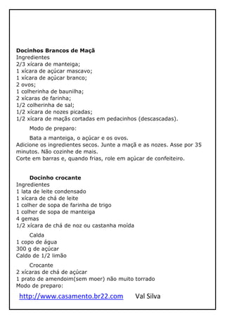 http://www.casamento.br22.com Val Silva
Docinhos Brancos de Maçã
Ingredientes
2/3 xícara de manteiga;
1 xícara de açúcar mascavo;
1 xícara de açúcar branco;
2 ovos;
1 colherinha de baunilha;
2 xícaras de farinha;
1/2 colherinha de sal;
1/2 xícara de nozes picadas;
1/2 xícara de maçãs cortadas em pedacinhos (descascadas).
Modo de preparo:
Bata a manteiga, o açúcar e os ovos.
Adicione os ingredientes secos. Junte a maçã e as nozes. Asse por 35
minutos. Não cozinhe de mais.
Corte em barras e, quando frias, role em açúcar de confeiteiro.
Docinho crocante
Ingredientes
1 lata de leite condensado
1 xícara de chá de leite
1 colher de sopa de farinha de trigo
1 colher de sopa de manteiga
4 gemas
1/2 xícara de chá de noz ou castanha moída
Calda
1 copo de água
300 g de açúcar
Caldo de 1/2 limão
Crocante
2 xícaras de chá de açúcar
1 prato de amendoim(sem moer) não muito torrado
Modo de preparo:
 