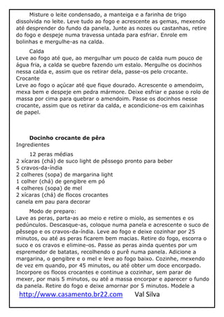 http://www.casamento.br22.com Val Silva
Misture o leite condensado, a manteiga e a farinha de trigo
dissolvida no leite. Leve tudo ao fogo e acrescente as gemas, mexendo
até desprender do fundo da panela. Junte as nozes ou castanhas, retire
do fogo e despeje numa travessa untada para esfriar. Enrole em
bolinhas e mergulhe-as na calda.
Calda
Leve ao fogo até que, ao mergulhar um pouco de calda num pouco de
água fria, a calda se quebre fazendo um estalo. Mergulhe os docinhos
nessa calda e, assim que os retirar dela, passe-os pelo crocante.
Crocante
Leve ao fogo o açúcar até que fique dourado. Acrescente o amendoim,
mexa bem e despeje em pedra mármore. Deixe esfriar e passe o rolo de
massa por cima para quebrar o amendoim. Passe os docinhos nesse
crocante, assim que os retirar da calda, e acondicione-os em caixinhas
de papel.
Docinho crocante de pêra
Ingredientes
12 peras médias
2 xícaras (chá) de suco light de pêssego pronto para beber
5 cravos-da-índia
2 colheres (sopa) de margarina light
1 colher (chá) de gengibre em pó
4 colheres (sopa) de mel
2 xícaras (chá) de flocos crocantes
canela em pau para decorar
Modo de preparo:
Lave as peras, parta-as ao meio e retire o miolo, as sementes e os
pedúnculos. Descasque-as, coloque numa panela e acrescente o suco de
pêssego e os cravos-da-índia. Leve ao fogo e deixe cozinhar por 25
minutos, ou até as peras ficarem bem macias. Retire do fogo, escorra o
suco e os cravos e elimine-os. Passe as peras ainda quentes por um
espremedor de batatas, recolhendo o purê numa panela. Adicione a
margarina, o gengibre e o mel e leve ao fogo baixo. Cozinhe, mexendo
de vez em quando, por 45 minutos, ou até obter um doce encorpado.
Incorpore os flocos crocantes e continue a cozinhar, sem parar de
mexer, por mais 5 minutos, ou até a massa encorpar e aparecer o fundo
da panela. Retire do fogo e deixe amornar por 5 minutos. Modele a
 