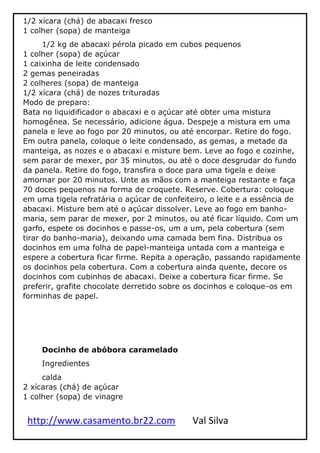 http://www.casamento.br22.com Val Silva
1/2 xícara (chá) de abacaxi fresco
1 colher (sopa) de manteiga
1/2 kg de abacaxi pérola picado em cubos pequenos
1 colher (sopa) de açúcar
1 caixinha de leite condensado
2 gemas peneiradas
2 colheres (sopa) de manteiga
1/2 xícara (chá) de nozes trituradas
Modo de preparo:
Bata no liquidificador o abacaxi e o açúcar até obter uma mistura
homogênea. Se necessário, adicione água. Despeje a mistura em uma
panela e leve ao fogo por 20 minutos, ou até encorpar. Retire do fogo.
Em outra panela, coloque o leite condensado, as gemas, a metade da
manteiga, as nozes e o abacaxi e misture bem. Leve ao fogo e cozinhe,
sem parar de mexer, por 35 minutos, ou até o doce desgrudar do fundo
da panela. Retire do fogo, transfira o doce para uma tigela e deixe
amornar por 20 minutos. Unte as mãos com a manteiga restante e faça
70 doces pequenos na forma de croquete. Reserve. Cobertura: coloque
em uma tigela refratária o açúcar de confeiteiro, o leite e a essência de
abacaxi. Misture bem até o açúcar dissolver. Leve ao fogo em banho-
maria, sem parar de mexer, por 2 minutos, ou até ficar líquido. Com um
garfo, espete os docinhos e passe-os, um a um, pela cobertura (sem
tirar do banho-maria), deixando uma camada bem fina. Distribua os
docinhos em uma folha de papel-manteiga untada com a manteiga e
espere a cobertura ficar firme. Repita a operação, passando rapidamente
os docinhos pela cobertura. Com a cobertura ainda quente, decore os
docinhos com cubinhos de abacaxi. Deixe a cobertura ficar firme. Se
preferir, grafite chocolate derretido sobre os docinhos e coloque-os em
forminhas de papel.
Docinho de abóbora caramelado
Ingredientes
calda
2 xícaras (chá) de açúcar
1 colher (sopa) de vinagre
 