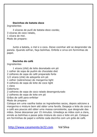 http://www.casamento.br22.com Val Silva
Docinhos de batata doce
Ingredientes
3 xícaras de purê de batata-doce cozida;
3 xícaras de coco ralado,
1 xícara de mel.
Modo de preparo:
Junte a batata, o mel e o coco. Deixe cozinhar até se desprender da
panela. Quando esfriar, faça bolinhas. Enfeite e sirva em forminhas de
papel.
Docinho de café
Ingredientes
1 xícara (chá) de leite desnatado em pó
1 colher de sopa de pudim de chocolate diet
2 colheres de sopa de café preparado forte
1/2 xícara (chá) de adoçante em pó
1 colher (sobremesa) de margarina light
4 colheres de sopa de leite de coco light
1 clara
Cobertura:
2 colheres de sopa de coco ralado desengordurado
2 colheres de sopa de leite em pó
Grãos de café para enfeitar
Modo de preparo:
Coloque em uma vasilha todos os ingredientes secos, depois adicione a
margarina e misture bem até obter uma farofa. Despeje o leite de coco e
o café aos poucos até obter uma massa consistente, que desgrude das
mãos. Deixe descansar por 15 minutos. Umedeça as mãos com a clara,
enrole as bolinhas e passe pela mistura de coco e leite em pó. Coloque
em forminhas de papel e enfeite cada docinho com um grão de café.
 
