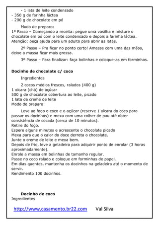 http://www.casamento.br22.com Val Silva
- 1 lata de leite condensado
- 350 g de farinha láctea
- 200 g de chocolate em pó
Modo de preparo:
1º Passo – Começando a receita: pegue uma vasilha e misture o
chocolate em pó com o leite condensado e depois a farinha láctea.
Atenção: peça ajuda para um adulto para abrir as latas.
2º Passo – Pra ficar no ponto certo! Amasse com uma das mãos,
deixe a massa ficar mais grossa.
3º Passo – Para finalizar: faça bolinhas e coloque-as em forminhas.
Docinho de chocolate c/ coco
Ingredientes
2 cocos médios frescos, ralados (400 g)
1 xícara (chá) de açúcar
500 g de chocolate cobertura ao leite, picado
1 lata de creme de leite
Modo de preparo:
Leve ao fogo o coco e o açúcar (reserve 1 xícara do coco para
passar os docinhos) e mexa com uma colher de pau até obter
consistência de cocada (cerca de 10 minutos).
Retire do fogo.
Espere alguns minutos e acrescente o chocolate picado
Mexa para que o calor do doce derreta o chocolate.
Junte o creme de leite e mexa bem.
Depois de frio, leve a geladeira para adquirir ponto de enrolar (3 horas
aproximadamente).
Enrole a massa em bolinhas de tamanho regular.
Passe no coco ralado e coloque em forminhas de papel.
Em dias quentes, mantenha os docinhos na geladeira até o momento de
servir.
Rendimento 100 docinhos.
Docinho de coco
Ingredientes
 