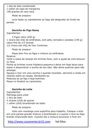 http://www.casamento.br22.com Val Silva
1 lata de leite condensado
1 colher de sopa de margarina
100 gramas de coco seco
Modo de preparo:
Leve todos os ingredientes ao fogo até desgrudar do fundo da
panela.
Docinho de Figo Ramy
Ingredientes
4 Figos ramy (250 g)
1 xícara (de chá) de amêndoas, sem pele, torradas e picadas (140 g)
casca fina de 1/2 laranja
1/2 xícara (de chá) de licor Cointreau
Modo de preparo:
Pique bem fino as figos e misture as amêndoas.
Reserve.
Corte a casca de laranja em tirinhas finas, com a ajuda de uma tesoura
ou faca.
Ponha as tirinhas numa frigideira pequena e deixe em fogo baixo para
tostar e desenvolver o aroma de seu óleo. Não deixe queimar para não
amargar.
Aqueça o licor em uma concha e quando incendiar, derrame-o ainda em
chamas sobre as raspas, flambando-as.
Misturea-as ao figo e faça bolinhas.
Passe no fondant ou caramelize.
Docinho de Leite
Ingredientes
Manteiga para untar
1 litro de leite
4 xícaras (chá) de açúcar
1 colher (chá) bicarbonato de sódio
Modo de preparo:
Unte com manteiga uma superfície para trabalho. Coloque o leite
em uma panela grande misture o bicarbonato e o açúcar e leve ao fogo
brando misturando bem. Cozinhe ate a mistura escurecer e ficar em
 