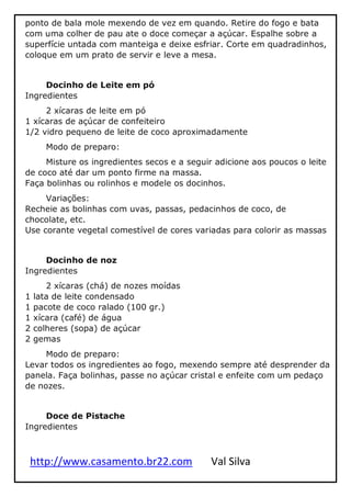 http://www.casamento.br22.com Val Silva
ponto de bala mole mexendo de vez em quando. Retire do fogo e bata
com uma colher de pau ate o doce começar a açúcar. Espalhe sobre a
superfície untada com manteiga e deixe esfriar. Corte em quadradinhos,
coloque em um prato de servir e leve a mesa.
Docinho de Leite em pó
Ingredientes
2 xícaras de leite em pó
1 xícaras de açúcar de confeiteiro
1/2 vidro pequeno de leite de coco aproximadamente
Modo de preparo:
Misture os ingredientes secos e a seguir adicione aos poucos o leite
de coco até dar um ponto firme na massa.
Faça bolinhas ou rolinhos e modele os docinhos.
Variações:
Recheie as bolinhas com uvas, passas, pedacinhos de coco, de
chocolate, etc.
Use corante vegetal comestível de cores variadas para colorir as massas
Docinho de noz
Ingredientes
2 xícaras (chá) de nozes moídas
1 lata de leite condensado
1 pacote de coco ralado (100 gr.)
1 xícara (café) de água
2 colheres (sopa) de açúcar
2 gemas
Modo de preparo:
Levar todos os ingredientes ao fogo, mexendo sempre até desprender da
panela. Faça bolinhas, passe no açúcar cristal e enfeite com um pedaço
de nozes.
Doce de Pistache
Ingredientes
 