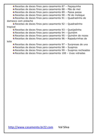 http://www.casamento.br22.com Val Silva
Receitas de doces finos para casamento 87 – Paçoquinha
Receitas de doces finos para casamento 88 – Pão de mel
Receitas de doces finos para casamento 89 – Passa passa
Receitas de doces finos para casamento 90 – Pé de moleque
Receitas de doces finos para casamento 91 – Quadradinho de
damasco com pistache
Receitas de doces finos para casamento 92 – Quadradinho
tropical
Receitas de doces finos para casamento 93 – Queijadinha
Receitas de doces finos para casamento 94 – Quindim
Receitas de doces finos para casamento 95 – Quindim de nozes
Receitas de doces finos para casamento 96 – Rapadurinhas de
leite
Receitas de doces finos para casamento 97 – Surpresas de uva
Receitas de doces finos para casamento 98 – Suspiros
Receitas de doces finos para casamento 99 – Suspiros recheados
Receitas de doces finos para casamento 100 – Uvas vidradas
 