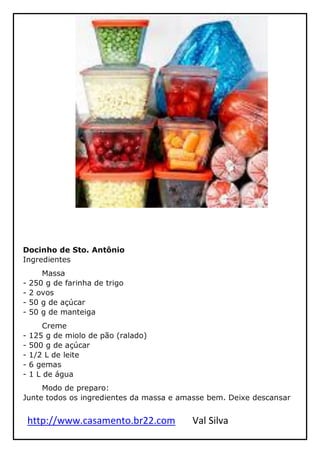 http://www.casamento.br22.com Val Silva
Docinho de Sto. Antônio
Ingredientes
Massa
- 250 g de farinha de trigo
- 2 ovos
- 50 g de açúcar
- 50 g de manteiga
Creme
- 125 g de miolo de pão (ralado)
- 500 g de açúcar
- 1/2 L de leite
- 6 gemas
- 1 L de água
Modo de preparo:
Junte todos os ingredientes da massa e amasse bem. Deixe descansar
 