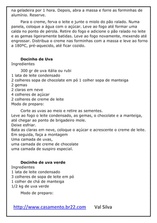 http://www.casamento.br22.com Val Silva
na geladeira por 1 hora. Depois, abra a massa e forre as forminhas de
alumínio. Reserve.
Para o creme, ferva o leite e junte o miolo do pão ralado. Numa
panela, coloque a água com o açúcar. Leve ao fogo até formar uma
calda no ponto de pérola. Retire do fogo e adicione o pão ralado no leite
e as gemas ligeiramente batidas. Leve ao fogo novamente, mexendo até
engrossar. Distribua o creme nas forminhas com a massa e leve ao forno
a 180ºC, pré-aquecido, até ficar cozido.
Docinho de Uva
Ingredientes
300 gr de uva itália ou rubi
1 lata de leite condensado
2 colheres sopa de chocolate em pó 1 colher sopa de manteiga
2 gemas
2 claras em neve
4 colheres de açúcar
2 colheres de creme de leite
Modo de preparo:
Corte as uvas ao meio e retire as sementes.
Leve ao fogo o leite condensado, as gemas, o chocolate e a manteiga,
até chegar ao ponto de brigadeiro mole.
Deixe esfriar.
Bata as claras em neve, coloque o açúcar e acrescente o creme de leite.
Em seguida, faça a montagem
Uma camada de uvas,
uma camada de creme de chocolate
uma camada de suspiro especial.
Docinho de uva verde
Ingredientes
1 lata de leite condensado
3 colheres de sopa de leite em pó
1 colher de chá de manteiga
1/2 kg de uva verde
Modo de preparo:
 