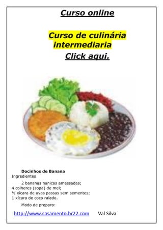 http://www.casamento.br22.com Val Silva
Curso online
Curso de culinária
intermediaria
Click aqui.
Docinhos de Banana
Ingredientes
2 bananas nanicas amassadas;
4 colheres (sopa) de mel;
½ xícara de uvas passas sem sementes;
1 xícara de coco ralado.
Modo de preparo:
 