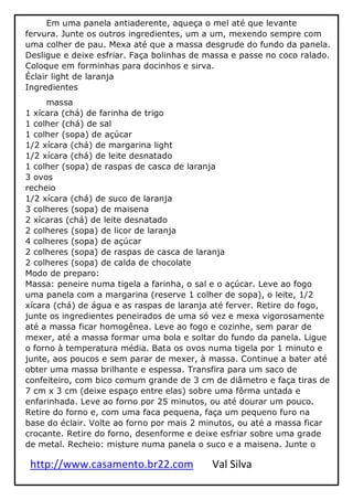 http://www.casamento.br22.com Val Silva
Em uma panela antiaderente, aqueça o mel até que levante
fervura. Junte os outros ingredientes, um a um, mexendo sempre com
uma colher de pau. Mexa até que a massa desgrude do fundo da panela.
Desligue e deixe esfriar. Faça bolinhas de massa e passe no coco ralado.
Coloque em forminhas para docinhos e sirva.
Éclair light de laranja
Ingredientes
massa
1 xícara (chá) de farinha de trigo
1 colher (chá) de sal
1 colher (sopa) de açúcar
1/2 xícara (chá) de margarina light
1/2 xícara (chá) de leite desnatado
1 colher (sopa) de raspas de casca de laranja
3 ovos
recheio
1/2 xícara (chá) de suco de laranja
3 colheres (sopa) de maisena
2 xícaras (chá) de leite desnatado
2 colheres (sopa) de licor de laranja
4 colheres (sopa) de açúcar
2 colheres (sopa) de raspas de casca de laranja
2 colheres (sopa) de calda de chocolate
Modo de preparo:
Massa: peneire numa tigela a farinha, o sal e o açúcar. Leve ao fogo
uma panela com a margarina (reserve 1 colher de sopa), o leite, 1/2
xícara (chá) de água e as raspas de laranja até ferver. Retire do fogo,
junte os ingredientes peneirados de uma só vez e mexa vigorosamente
até a massa ficar homogênea. Leve ao fogo e cozinhe, sem parar de
mexer, até a massa formar uma bola e soltar do fundo da panela. Ligue
o forno à temperatura média. Bata os ovos numa tigela por 1 minuto e
junte, aos poucos e sem parar de mexer, à massa. Continue a bater até
obter uma massa brilhante e espessa. Transfira para um saco de
confeiteiro, com bico comum grande de 3 cm de diâmetro e faça tiras de
7 cm x 3 cm (deixe espaço entre elas) sobre uma fôrma untada e
enfarinhada. Leve ao forno por 25 minutos, ou até dourar um pouco.
Retire do forno e, com uma faca pequena, faça um pequeno furo na
base do éclair. Volte ao forno por mais 2 minutos, ou até a massa ficar
crocante. Retire do forno, desenforme e deixe esfriar sobre uma grade
de metal. Recheio: misture numa panela o suco e a maisena. Junte o
 